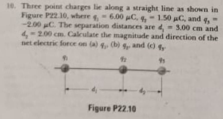 10. Three point charges lie along a straight line as shown in
Figure P22.10, where g, 6.00 C, q,-1.50 uC, and
-2.00 uC. The separation distances are d,
d, 2.00 cm. Calculate the magnitude and direction of the
net electric force on (a) q, (b) 9, and (c) q,
= 3.00 cm and
%3D
Figure P22.10
