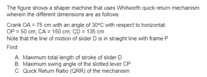 The figure shows a shaper machine that uses Whitworth quick return mechanism
wherein the different dimensions are as follows:
Crank OA = 75 cm with an angle of 30°C with respect to horizontal;
OP = 50 cm; CA = 150 cm; CD = 135 cm
Note that the line of motion of slider D is in straight line with frame P
Find:
A. Maximum total length of stroke of slider D
B. Maximum swing angle of the slotted lever CP
C. Quick Return Ratio (QRR) of the mechanism