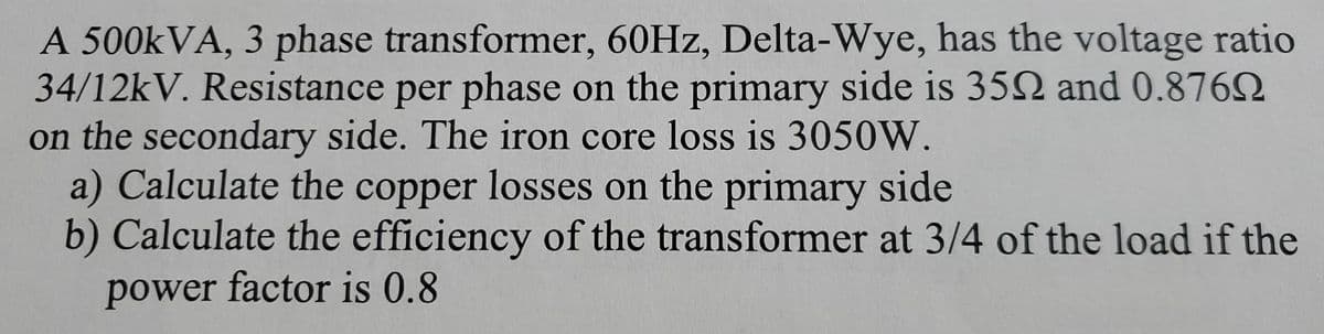 A 500kVA, 3 phase transformer, 60Hz, Delta-Wye, has the voltage ratio
34/12kV. Resistance per phase on the primary side is 350 and 0.876
on the secondary side. The iron core loss is 3050W.
a) Calculate the copper losses on the primary side
b) Calculate the efficiency of the transformer at 3/4 of the load if the
power factor is 0.8