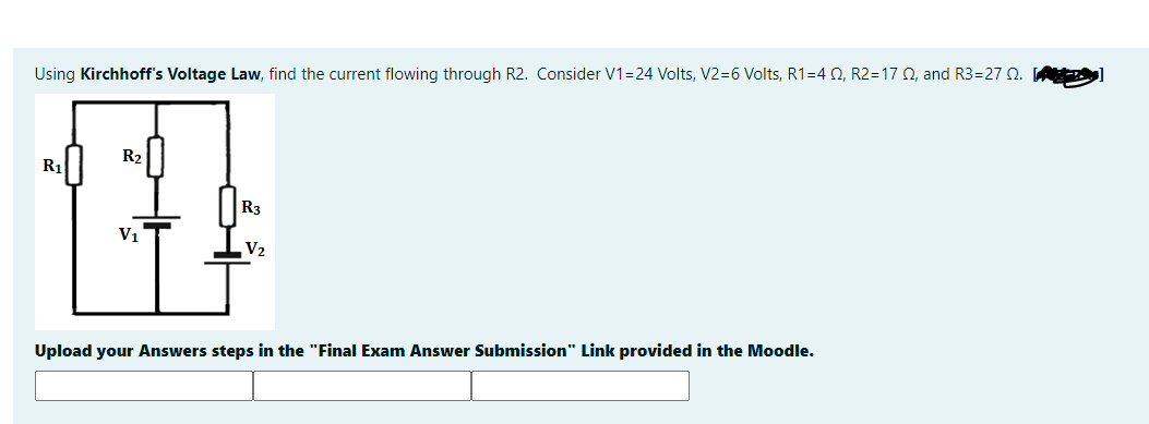 Using Kirchhoff's Voltage Law, find the current flowing through R2. Consider V1=24 Volts, V2=6 Volts, R1=4 2, R2=17 Q, and R3=27 Q. A
R2
R1
R3
V1
V2
Upload your Answers steps in the "Final Exam Answer Submission" Link provided in the Moodle.
