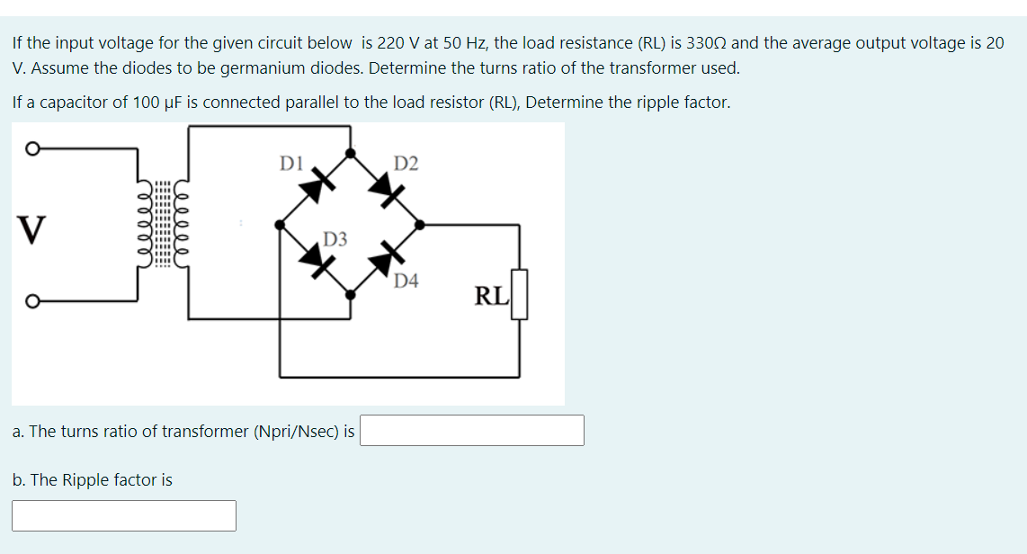 If the input voltage for the given circuit below is 220 V at 50 Hz, the load resistance (RL) is 3300 and the average output voltage is 20
V. Assume the diodes to be germanium diodes. Determine the turns ratio of the transformer used.
If a capacitor of 100 µF is connected parallel to the load resistor (RL), Determine the ripple factor.
D1
D2
V
D3
....
D4
RL
a. The turns ratio of transformer (Npri/Nsec) is
b. The Ripple factor is
cell
rell
