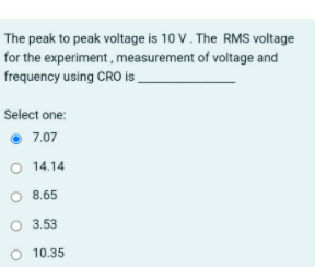 The peak to peak voltage is 10 V. The RMS voltage
for the experiment, measurement of voltage and
frequency using CRO is
Select one:
7.07
O 14.14
O 8.65
O 3.53
O 10.35
