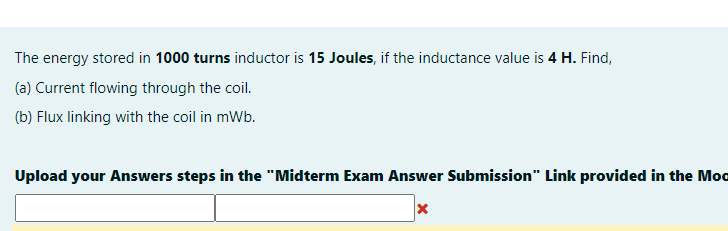 The energy stored in 1000 turns inductor is 15 Joules, if the inductance value is 4 H. Find,
(a) Current flowing through the coil.
(b) Flux linking with the coil in mWb.
Upload your Answers steps in the "Midterm Exam Answer Submission" Link provided in the Moo
