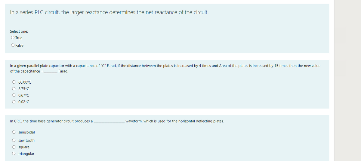 In a series RLC circuit, the larger reactance determines the net reactance of the circuit.
Select one:
O True
O False
In a given parallel plate capacitor with a capacitance of "C" Farad, if the distance between the plates is increased by 4 times and Area of the plates is increased by 15 times then the new value
of the capacitance =
Farad.
O 60.00*C
O 3.75*C
O 0.67*C
O 0.02*C
In CRO, the time base generator circuit produces a
waveform, which is used for the horizontal deflecting plates.
O sinusoidal
saw tooth
O square
O triangular
