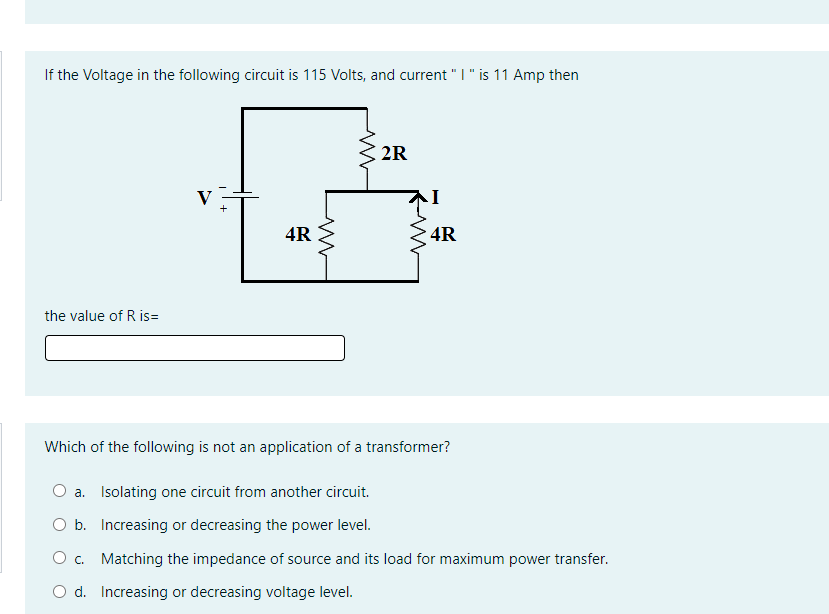 If the Voltage in the following circuit is 115 Volts, and current "I" is 11 Amp then
2R
V
4R E
4R
the value of R is=
Which of the following is not an application of a transformer?
O a. Isolating one circuit from another circuit.
b. Increasing or decreasing the power level.
O. Matching the impedance of source and its load for maximum power transfer.
O d. Increasing or decreasing voltage level.
