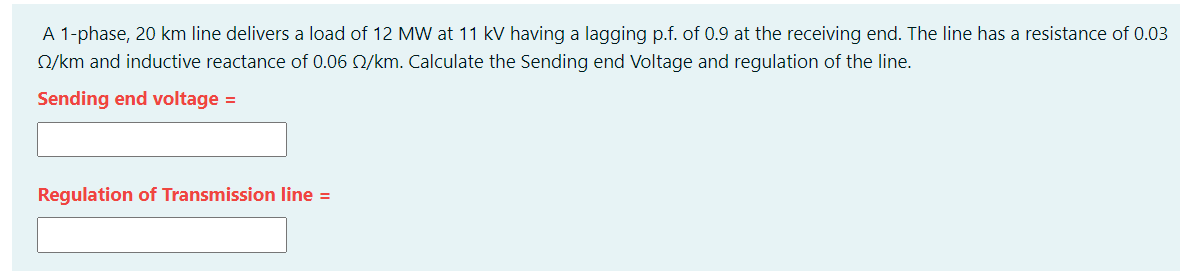 A 1-phase, 20 km line delivers a load of 12 MW at 11 kV having a lagging p.f. of 0.9 at the receiving end. The line has a resistance of 0.03
Q/km and inductive reactance of 0.06 Q/km. Calculate the Sending end Voltage and regulation of the line.
Sending end voltage =
Regulation of Transmission line =
