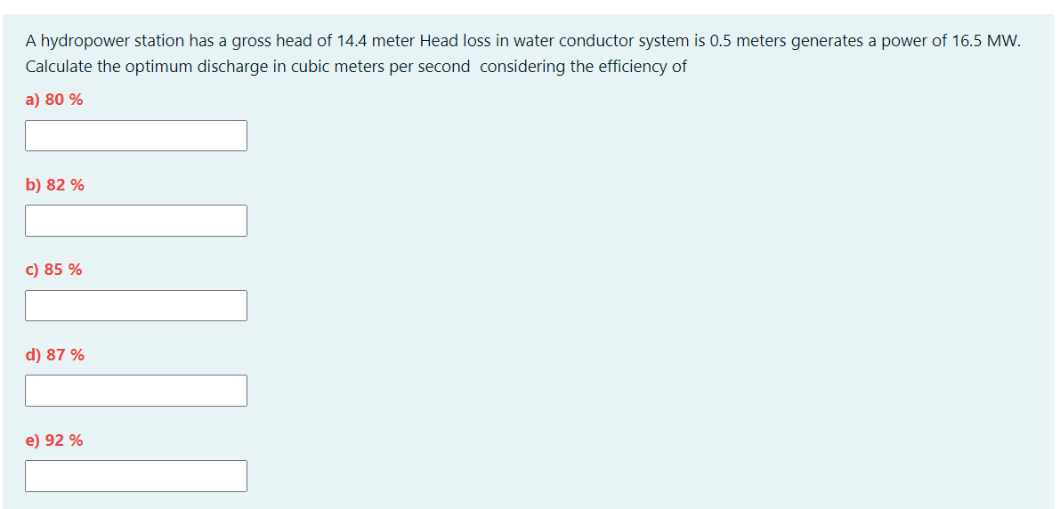 A hydropower station has a gross head of 14.4 meter Head loss in water conductor system is 0.5 meters generates a power of 16.5 Mw.
Calculate the optimum discharge in cubic meters per second considering the efficiency of
a) 80 %
b) 82 %
c) 85 %
d) 87 %
e) 92 %
