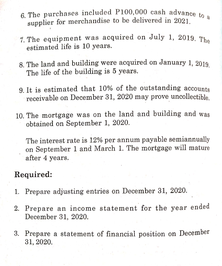 7. The equipment was acquired on July 1, 2019. The
6. The purchases included P100,000 cash advance to a
supplier for merchandise to be delivered in 2021
7. The equipment was acquired on July 1, 2019. The
estimated life is 10 years.
8. The land and building were acquired on January 1, 2019
The life of the building is 5 years.
9. It is estimated that 10% of the outstanding accounts
receivable on December 31, 2020 may prove uncollectible.
10. The mortgage was on the land and building and was
obtained on September 1, 2020.
The interest rate is 12% per annum payable semiannually
on September 1 and March 1. The mortgage will mature
after 4 years.
Required:
1. Prepare adjusting entries on December 31, 2020.
2. Prepare an income statement for the year ended
December 31, 2020.
3. Prepare a statement of financial position on December
31, 2020.
