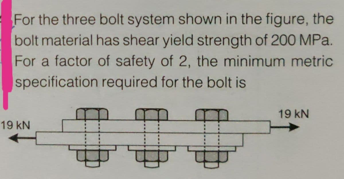 For the three bolt system shown in the figure, the
bolt material has shear yield strength of 200 MPa.
For a factor of safety of 2, the minimum metric
specification required for the bolt is
19 kN
19KN
