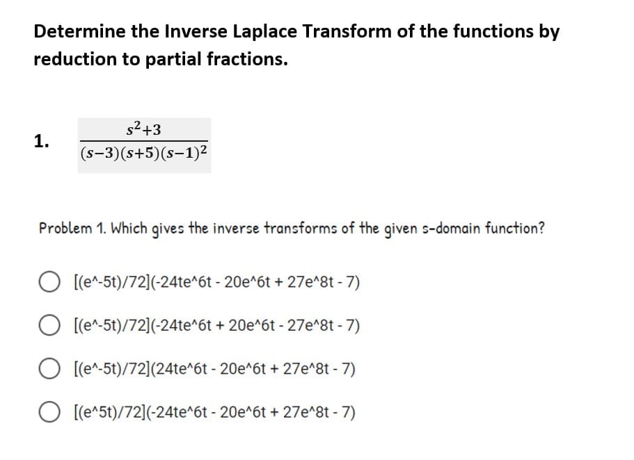 Determine the Inverse Laplace Transform of the functions by
reduction to partial fractions.
s2+3
1.
(s-3)(s+5)(s-1)²
Problem 1. Which gives the inverse transforms of the given s-domain function?
O [(e^-5t)/72](-24te^6t - 20e^6t + 27e^8t - 7)
O [(e^-5t)/72](-24te^6t + 20e^6t - 27e^8t - 7)
O [(e^-5t)/72](24te^6t - 20e^6t + 27e^8t - 7)
O [(e^5t)/72](-24te^6t - 20e^6t + 27e^8t - 7)
