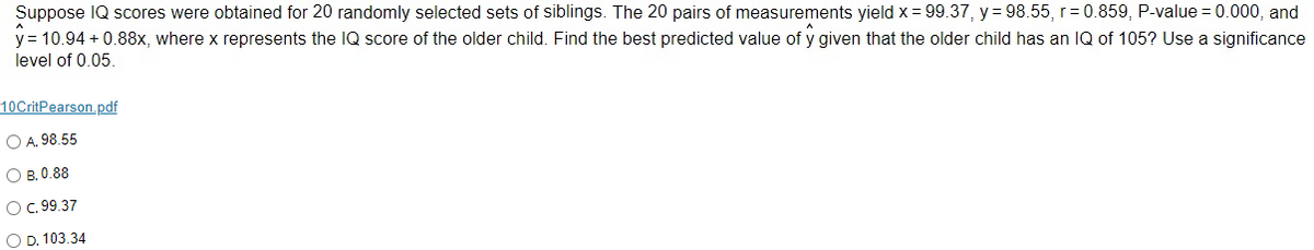 Suppose IQ scores were obtained for 20 randomly selected sets of siblings. The 20 pairs of measurements yield x = 99.37, y = 98.55, r=0.859, P-value = 0.000, and
y = 10.94 +0.88x, where x represents the IQ score of the older child. Find the best predicted value of y given that the older child has an IQ of 105? Use a significance
level of 0.05.
10CritPearson.pdf
O A. 98.55
OB. 0.88
O C. 99.37
O D. 103.34