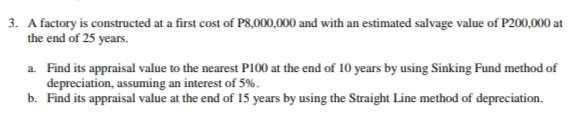 3. A factory is constructed at a first cost of P8,000,000 and with an estimated salvage value of P200,000 at
the end of 25 years.
a. Find its appraisal value to the nearest P100 at the end of 10 years by using Sinking Fund method of
depreciation, assuming an interest of 5%.
b. Find its appraisal value at the end of 15 years by using the Straight Line method of depreciation.
