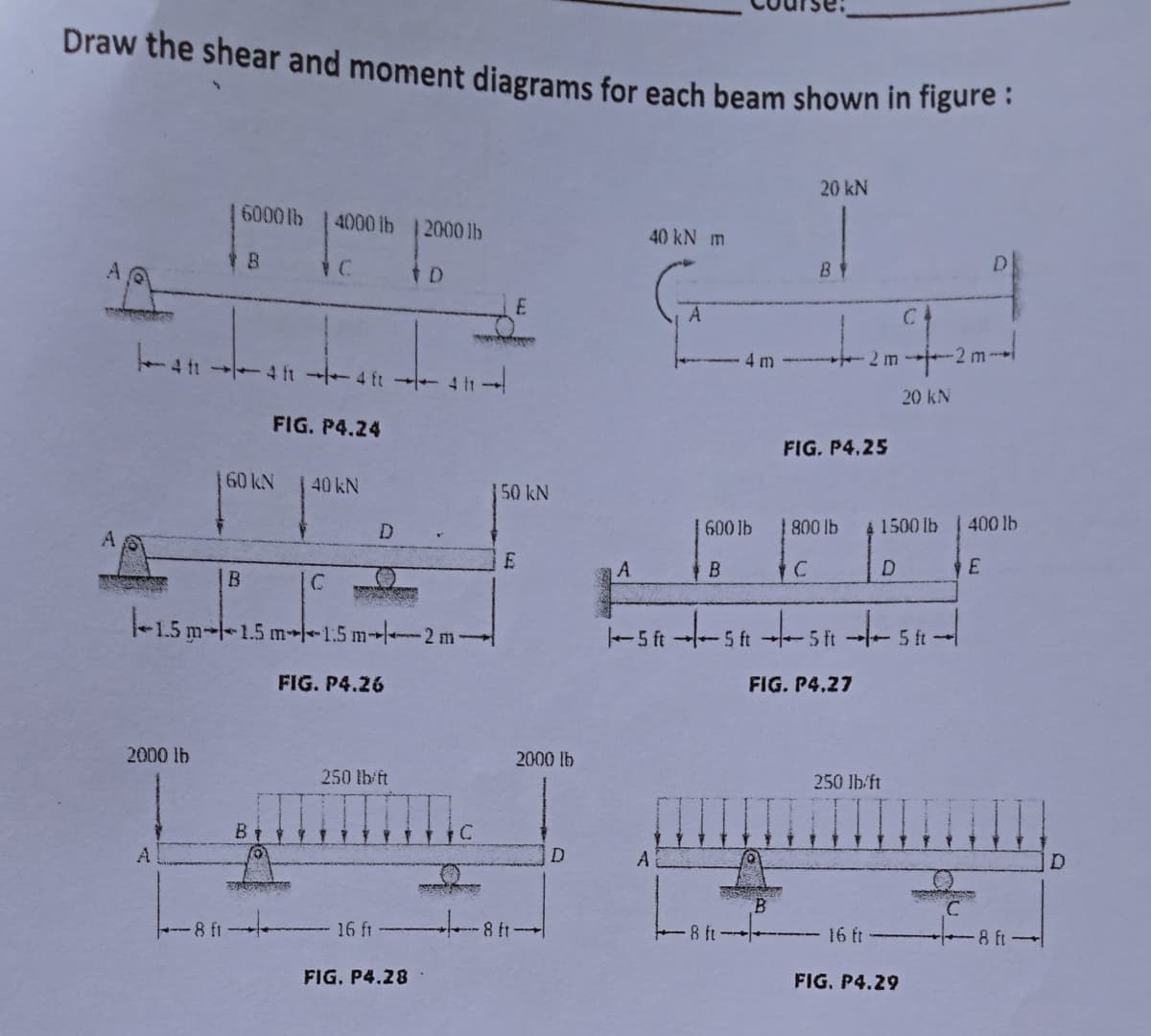 Draw the shear and moment diagrams for each beam shown in figure:
20 kN
6000lb 4000 lb 2000 lb
40 kN m
Y B
BY
A
tD
아
E
q
-4f14f4f-411-
411
20 kN
FIG. P4.24
FIG. P4.25
60 kN
40 kN
600 lb
800 lb
1500 lb 400 lb
D
D
E
A
B
B
|C
SER
-1.5 m 1.5 m-1.5 m2 m
5f5f5f5-
ft
FIG. P4.27
FIG. P4.26
2000 lb
250 lb/ft
16 ft
FIG. P4.28
-8 ft
B
Q
PER
50 kN
E
8 ft
2000 lb
D
A
4 m
Q
SE
8 ft·
B
2 m
250 lb/ft
16 ft
FIG. P4.29
2 m-
C
18 ft 1
D