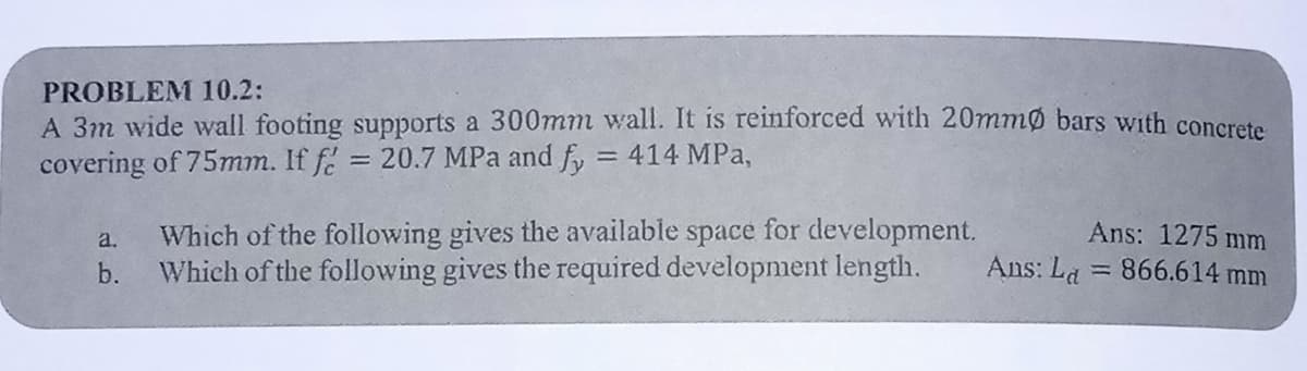 PROBLEM 10.2:
A 3m wide wall footing supports a 300mm wall. It is reinforced with 20mmo bars with concrete
covering of 75mm. If f = 20.7 MPa and fy = 414 MPa,
a.
b.
Which of the following gives the available space for development.
Which of the following gives the required development length.
Ans: 1275 mm
Ans: La = 866.614 mm