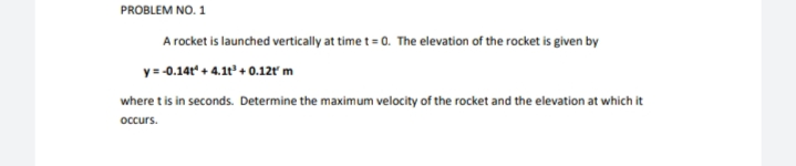 PROBLEM NO. 1
A rocket is launched vertically at time t = 0. The elevation of the rocket is given by
y= -0.14t" + 4.1t + 0.12ľ m
where t is in seconds. Determine the maximum velocity of the rocket and the elevation at which it
occurs.
