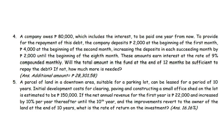 4. A company owes P 80,000, which includes the interest, to be paid one year from now. To provide
for the repayment of this debt, the company deposits P 2,000 at the beginning of the first month,
P 4,000 at the beginning of the second month, increasing the deposits in each succeeding month by
P 2,000 until the beginning of the eighth month. These amounts earn interest at the rate of 9%
compounded monthly. Will the total amount in the fund at the end of 12 months be sufficient to
repay the debt? If not, how much more is needed?
(Ans, Additional amount= P 28,301,58)
5. A parcel of land in a downtown area, suitable for a parking lot, can be leased for a period of 10
years. Initial development costs for clearing, paving and constructing a small of fice shed on the lot
is estimated to be P 150,000. If the net annual revenue for the first year is P 22,000 and increased
by 10% per year thereafter until the 10th year, and the improvements revert to the owner of the
land at the end of 10 years, what is the rate of return on the investment? (Ans. 16.16%)
