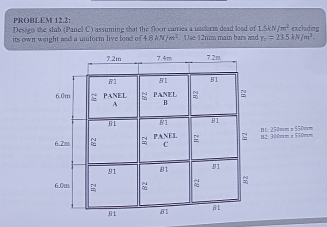 PROBLEM 12.2:
Design the slab (Panel C) assuming that the floor carries a uniform dead load of 1.5kN/m² excluding
its own weight and a uniform live load of 4.8 kN/m². Use 12mm main bars and y = 23.5 kN/m³.
6.0m
6.2m
6.0m
B2
B2
7.2m
B1
PANEL
A
B1
B1
B1
B2
78
7.4m
B1
PANEL
B
B1
PANEL
C
B1
B1
B2
B2
B2
7.2m
B1
B1
B1
B1
28
B2
B2
B1:250mm x 550mm
B2: 300mm x 550mm