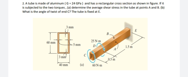 2. A tube is made of aluminum ( G = 24 GPa ) and has a rectangular cross section as shown in figure. If it
is subjected to the two torques , (a) determine the average shear stress in the tube at points A and B. (b)
What is the angle of twist of end C? The tube is fixed at E.
mm
E
B.
60 mm
25 N-m
- 5 mm
D
1.5m
3 mm
0.5 m
40 mm
60 N-m
