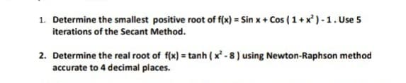 1. Determine the smallest positive root of f(x) = Sin x + Cos ( 1+x ) - 1. Use 5
iterations of the Secant Method.
2. Determine the real root of f(x) = tanh ( x - 8 ) using Newton-Raphson method
accurate to 4 decimal places.
