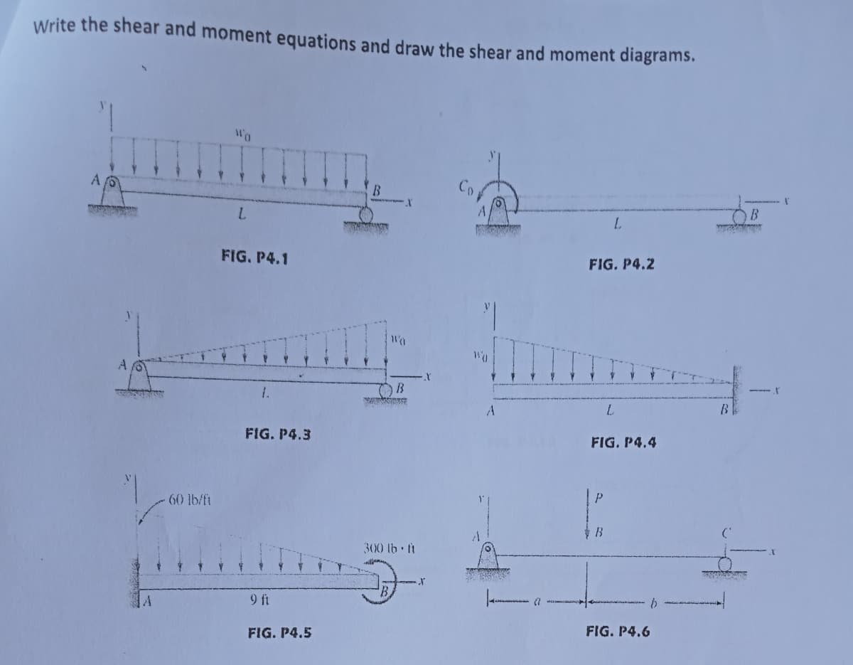 Write the shear and moment equations and draw the shear and moment diagrams.
"1
WO
A fo
B
L
ww
FIG. P4.2
FUSERS
1
60 lb/ft
L
FIG. P4.1
1.
FIG. P4.3
9 ft
FIG. P4.5
Wa
X
B
300 lb-ft
X
X
"
humme
WO
A
L
FIG. P4.4
B
FIG. P4.6
A
b
ww
B
B
--
N
