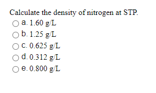 Calculate the density of nitrogen at STP.
O a. 1.60 g/L
Ob. 1.25 g/L
O C. 0.625 g/L
d. 0.312 g/L
e. 0.800 g/L
