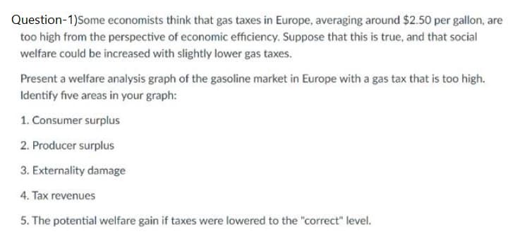 Question-1)Some economists think that gas taxes in Europe, averaging around $2.50 per gallon, are
too high from the perspective of economic efficiency. Suppose that this is true, and that social
welfare could be increased with slightly lower gas taxes.
Present a welfare analysis graph of the gasoline market in Europe with a gas tax that is too high.
Identify five areas in your graph:
1. Consumer surplus
2. Producer surplus
3. Externality damage
4. Tax revenues
5. The potential welfare gain if taxes were lowered to the "correct" level.
