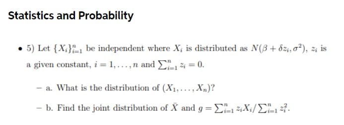 Statistics and Probability
• 5) Let {X;}-1 be independent where X; is distributed as N(3+ dzi, o?), zi is
a given constant, i = 1,...,n and E14 = 0.
- a. What is the distribution of (X1,..., X„)?
- b. Find the joint distribution of X and g = E X;/E4.
