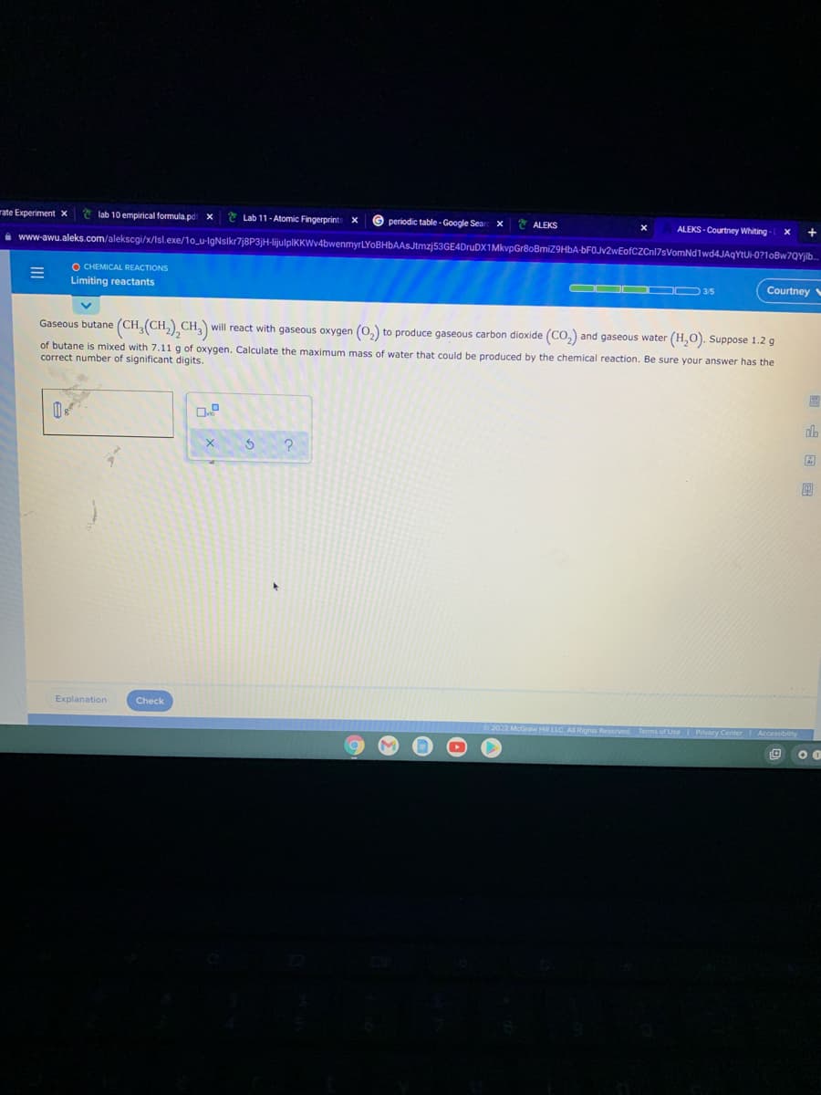 rate Experiment x
* lab 10 empirical formula pd x
* Lab 11-Atomic Fingerprint
G periodic table - Google Sear x
ALEKS
ALEKS - Courtney Whiting
i www-awu.aleks.com/alekscgi/x/Isl.exe/1o_u-lgNsikr7j8P3jH-lijulplKKWv4bwenmyrLYOBHbAAsJtmzj53GE4DruDX1MkvpGr8oBmiZ9HbA-bFOJv2wEofCZCnl7sVomNd1wd4JAgYtUH-0?1oBw7QYjib.
O CHEMICAL REACTIONS
Limiting reactants
OOC D 35
Courtney
Gaseous butane (CH(CH,),CH,)
will react with gaseous oxygen (0,) to produce gaseous carbon dioxide (CO,) and gaseous water
(H,O). Suppose 1.2 g
of butane is mixed with 7.11 g of oxygen. Calculate the maximum mass of water that could be produced by the chemical reaction. Be sure your answer has the
correct number of significant digits.
Explanation
Check
McGraw Hill LLC AI Rights Reserved Terms of Use I
