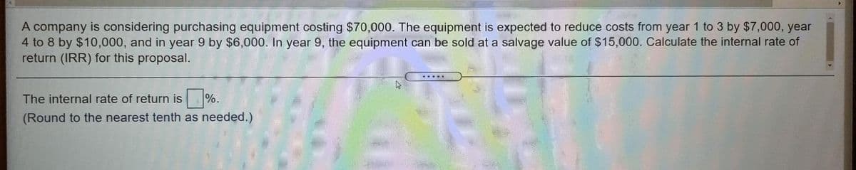 A company is considering purchasing equipment costing $70,000. The equipment is expected to reduce costs from year 1 to 3 by $7,000, year
4 to 8 by $10,000, and in year 9 by $6,000. In year 9, the equipment can be sold at a salvage value of $15,000. Calculate the internal rate of
return (IRR) for this proposal.
.....
The internal rate of return is %.
%6.
(Round to the nearest tenth as needed.)
