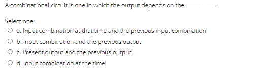A combinational circuit is one in which the output depends on the
Select one:
a. Input combination at that time and the previous input combination
O b. Input combination and the previous output
O. Present output and the previous output
O d. Input combination at the time

