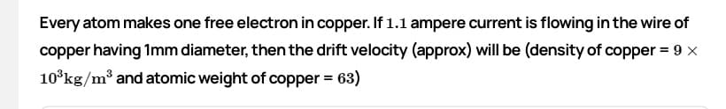 Every atom makes one free electron in copper. If 1.1 ampere current is flowing in the wire of
copper having 1mm diameter, then the drift velocity (approx) will be (density of copper = 9 x
10°kg/m³ and atomic weight of copper = 63)
