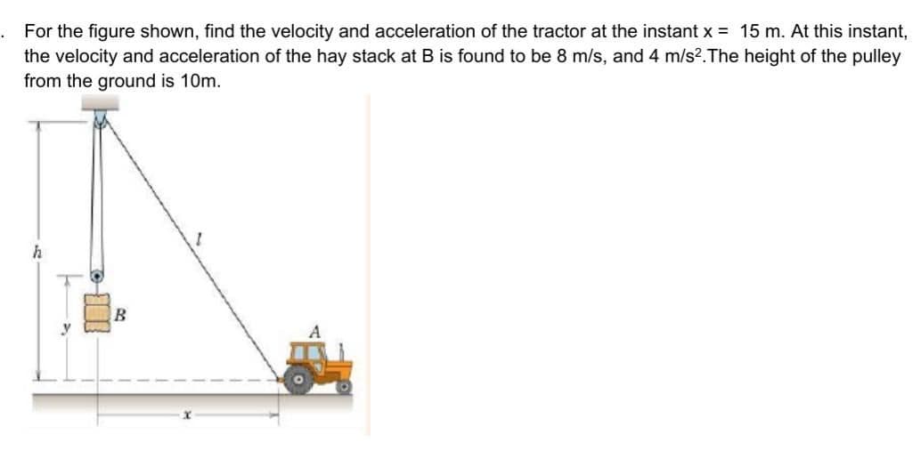 For the figure shown, find the velocity and acceleration of the tractor at the instant x = 15 m. At this instant,
the velocity and acceleration of the hay stack at B is found to be 8 m/s, and 4 m/s2.The height of the pulley
from the ground is 10m.
h
