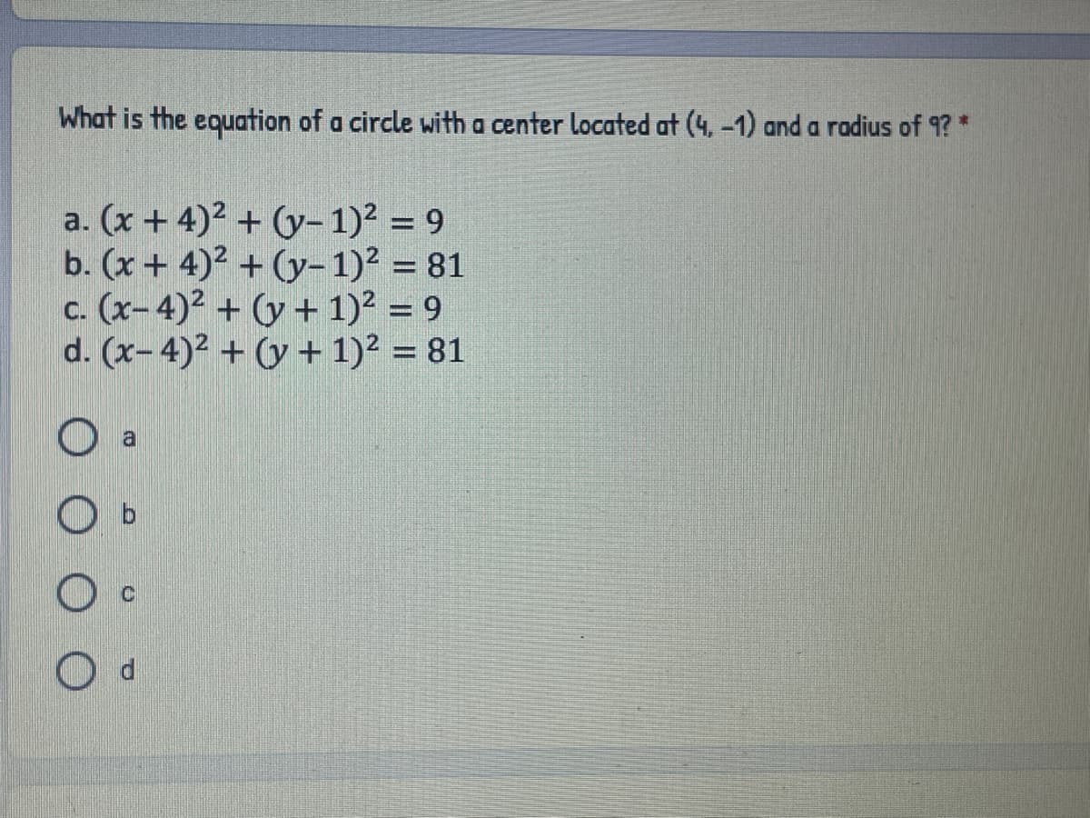 What is the equation of a circle with a center located at (4, -1) and a radius of 9? *
a. (x + 4)2 + (y-1)2 = 9
b. (x+ 4)2 + (y-1)2 = 81
c. (x-4)² + (y + 1)? = 9
d. (x- 4)2 + (y + 1)? = 81
%3D
a
