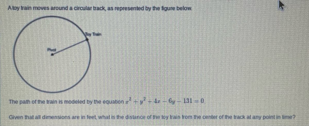 Atoy train moves around a circular track, as represented by the figure below.
Toy Train
The path of the train is modeled by the equation a+y+4z-Gy-131-0,
Given that all dimensions are in feet what is the distance of the loy train from the center of fthe track at any point in lime?
