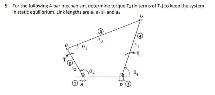 5. For the following 4-bar mechanism, determine torque T₂ (in terms of T4) to keep the system
in static equilibrium. Link lengths are a₁ a2 a3 and a4
03
0₂
3
D 1
44
