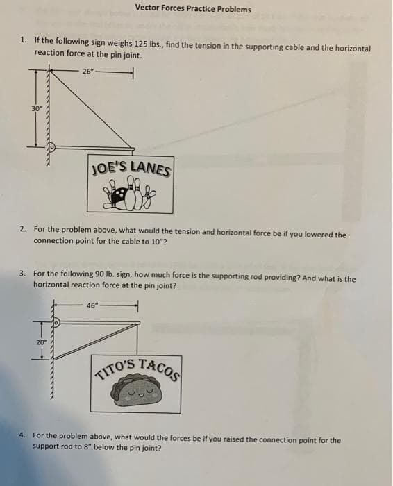 1. If the following sign weighs 125 lbs., find the tension in the supporting cable and the horizontal
reaction force at the pin joint.
30"
26"
Vector Forces Practice Problems
20"
JOE'S LANES
2. For the problem above, what would the tension and horizontal force be if you lowered the
connection point for the cable to 10"?
3. For the following 90 lb. sign, how much force is the supporting rod providing? And what is the
horizontal reaction force at the pin joint?
46"
TITO'S TACOS
4. For the problem above, what would the forces be if you raised the connection point for the
support rod
below the pin joint?