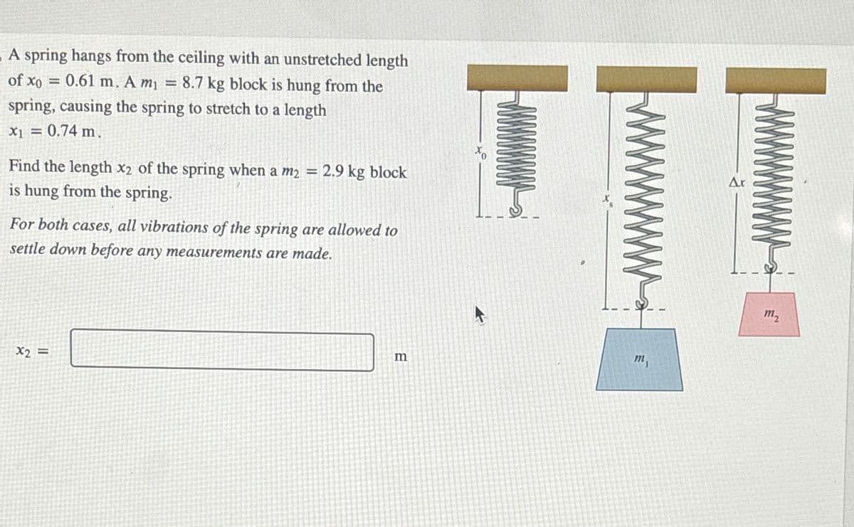 A spring hangs from the ceiling with an unstretched length
of xo
= 0.61 m. A m₁ = 8.7 kg block is hung from the
spring, causing the spring to stretch to a length
x1 = 0.74 m.
Find the length x2 of the spring when a m2 = 2.9 kg block
is hung from the spring.
For both cases, all vibrations of the spring are allowed to
settle down before any measurements are made.
x2 =
m
m
T
m₂