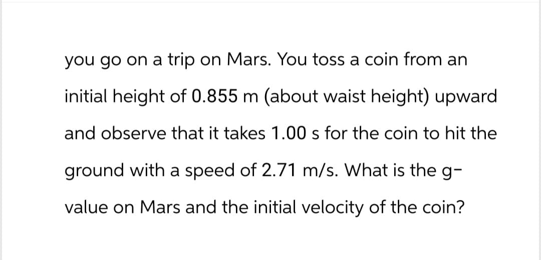 you go on a trip on Mars. You toss a coin from an
initial height of 0.855 m (about waist height) upward
and observe that it takes 1.00 s for the coin to hit the
ground with a speed of 2.71 m/s. What is the g-
value on Mars and the initial velocity of the coin?