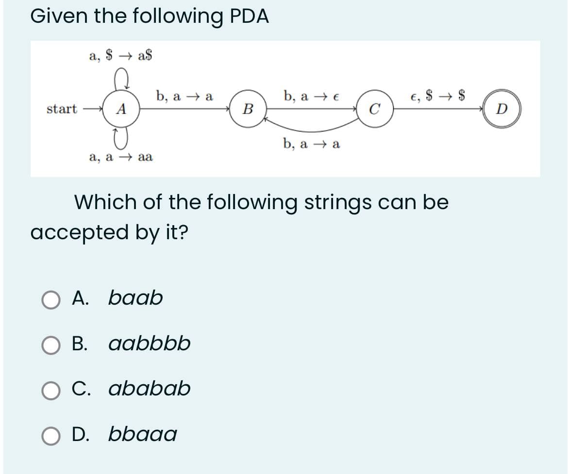 Given the following PDA
a, $a$
b, a → a
b, a → €
$
start
A
B
b, a → a
a, a → aa
Which of the following strings can be
accepted by it?
O A.
A. baab
O B.
aabbbb
C. ababab
D. bbaaa
O D.
5
↑
$
D