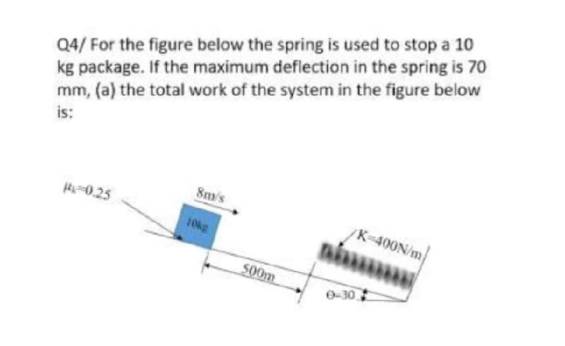 Q4/ For the figure below the spring is used to stop a 10
kg package. If the maximum deflection in the spring is 70
mm, (a) the total work of the system in the figure below
is:
8m/s
#4 -0.25
/K-400N/m
niu
10kg
0-30
500m