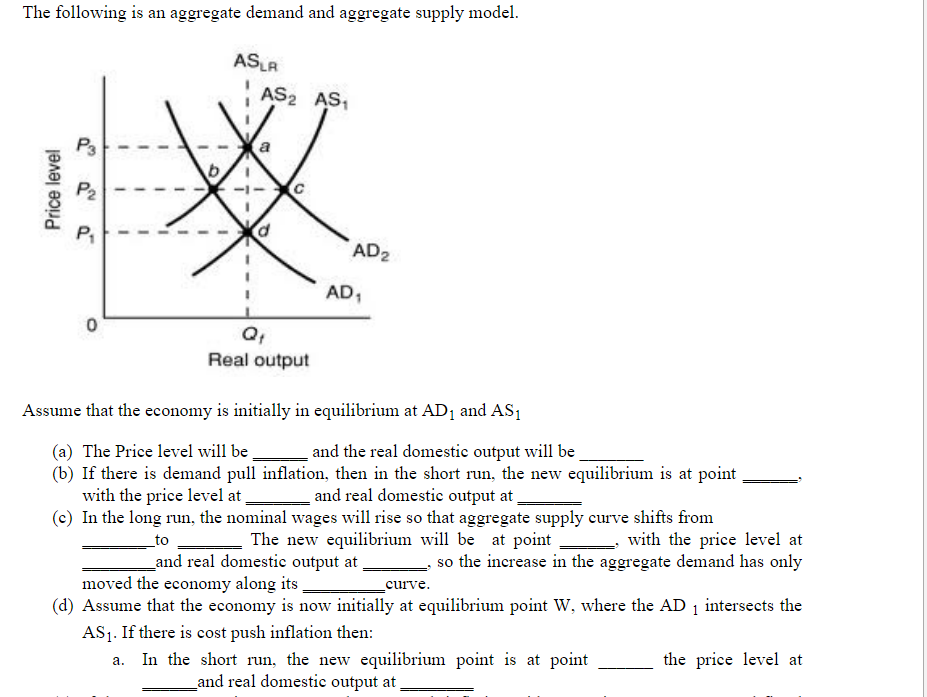 The following is an aggregate demand and aggregate supply model.
ASLA
AS2 AS,
P3
P2
AD2
AD1
Q,
Real output
Assume that the economy is initially in equilibrium at AD1 and AS1
and the real domestic output will be
(b) If there is demand pull inflation, then in the short run, the new equilibrium is at point
and real domestic output at,
(c) In the long run, the nominal wages will rise so that aggregate supply curve shifts from
The new equilibrium will be at point
(a) The Price level will be
with the price level at
with the price level at
_to
_and real domestic output at
so the increase in the aggregate demand has only
moved the economy along its,
(d) Assume that the economy is now initially at equilibrium point W, where the AD 1 intersects the
AS1. If there is cost push inflation then:
a. In the short run, the new equilibrium point is at point
curve.
the price level at
and real domestic output at,
Price level
