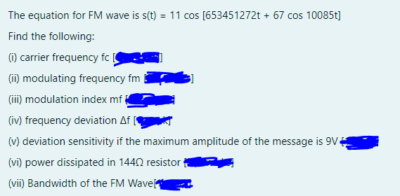 The equation for FM wave is s(t) = 11 cos [653451272t + 67 cos 10085t]
Find the following:
(1) carrier frequency fc [
(i) modulating frequency fm
(iii) modulation index mf
(iv) frequency deviation Af |
(v) deviation sensitivity if the maximum amplitude of the message is 9V4
(vi) power dissipated in 1442 resistor
(vii) Bandwidth of the FM Wave
