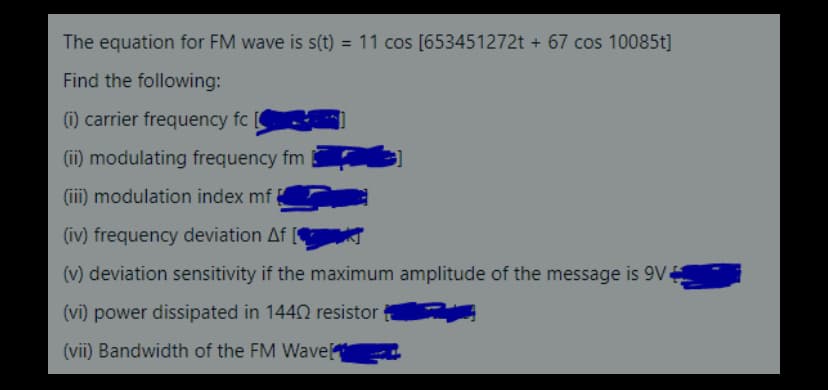 The equation for FM wave is s(t) = 11 cos [653451272t + 67 cos 10085t]
Find the following:
(1) carrier frequency fc
(ii) modulating frequency fm
(iii) modulation index mf
(iv) frequency deviation Af
(v) deviation sensitivity if the maximum amplitude of the message is 9V4
(vi) power dissipated in 144N resistor
(vii) Bandwidth of the FM Wave
