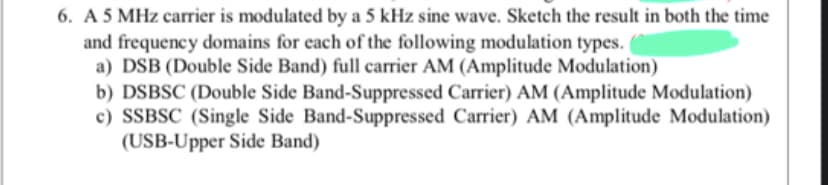 6. A 5 MHz carrier is modulated by a 5 kHz sine wave. Sketch the result in both the time
and frequency domains for each of the following modulation types.
a) DSB (Double Side Band) full carrier AM (Amplitude Modulation)
b) DSBSC (Double Side Band-Suppressed Carrier) AM (Amplitude Modulation)
c) SSBSC (Single Side Band-Suppressed Carrier) AM (Amplitude Modulation)
(USB-Upper Side Band)
