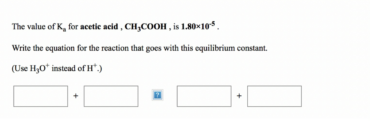 The value of K, for acetic acid , CH3COOH , is 1.80×10-5 .
Write the equation for the reaction that goes with this equilibrium constant.
(Use H3O* instead of H*.)
?
+
+
