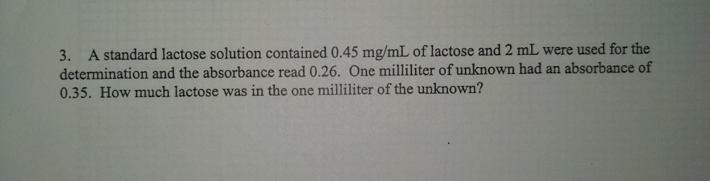 A standard lactose solution contained 0.45 mg/mL of lactose and 2 mL were used for the
determination and the absorbance read 0.26. One milliliter of unknown had an absorbance of
0.35. How much lactose was in the one milliliter of the unknown?
3.
