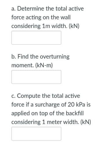 a. Determine the total active
force acting on the wall
considering 1m width. (kN)
b. Find the overturning
moment. (kN-m)
c. Compute the total active
force if a surcharge of 20 kPa is
applied on top of the backfill
considering 1 meter width. (kN)
