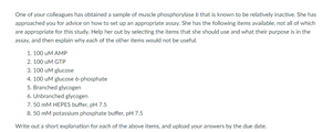 One of your colleagues has obtained a sample of muscle phonghorytaseb that is known to be relatvely inactive She has
approached you for advice on how to set up an appropriate anay. She has the following items avalable, not al of which
are appropriate for thi study. Help her out by selecting the items that she should une and what their purpose in the
y. and then eplain why each of the oer item wodnot be uset
1. 100 MAMP
2. 100 uM GTP
1. 100 M ge
4. 100 uM gose phesphate
S. Branched gon
4Unbranched gvoopen
7.50 m HEPES buffer, p75
a.50 m potansium phonghate bufter, piH75
wite outa short elanation for each of the above items, and upload vour anwers by the due dane.
