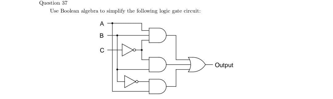 Question 37
Use Boolean algebra to simplify the following logic gate circuit:
A
в
FB-
C
Output