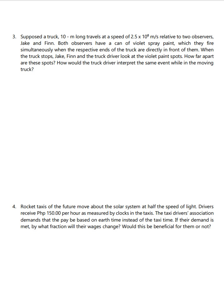 3. Supposed a truck, 10 - m long travels at a speed of 2.5 x 108 m/s relative to two observers,
Jake and Finn. Both observers have a can of violet spray paint, which they fire
simultaneously when the respective ends of the truck are directly in front of them. When
the truck stops, Jake, Finn and the truck driver look at the violet paint spots. How far apart
are these spots? How would the truck driver interpret the same event while in the moving
truck?
4. Rocket taxis of the future move about the solar system at half the speed of light. Drivers
receive Php 150.00 per hour as measured by clocks in the taxis. The taxi drivers' association
demands that the pay be based on earth time instead of the taxi time. If their demand is
met, by what fraction will their wages change? Would this be beneficial for them or not?